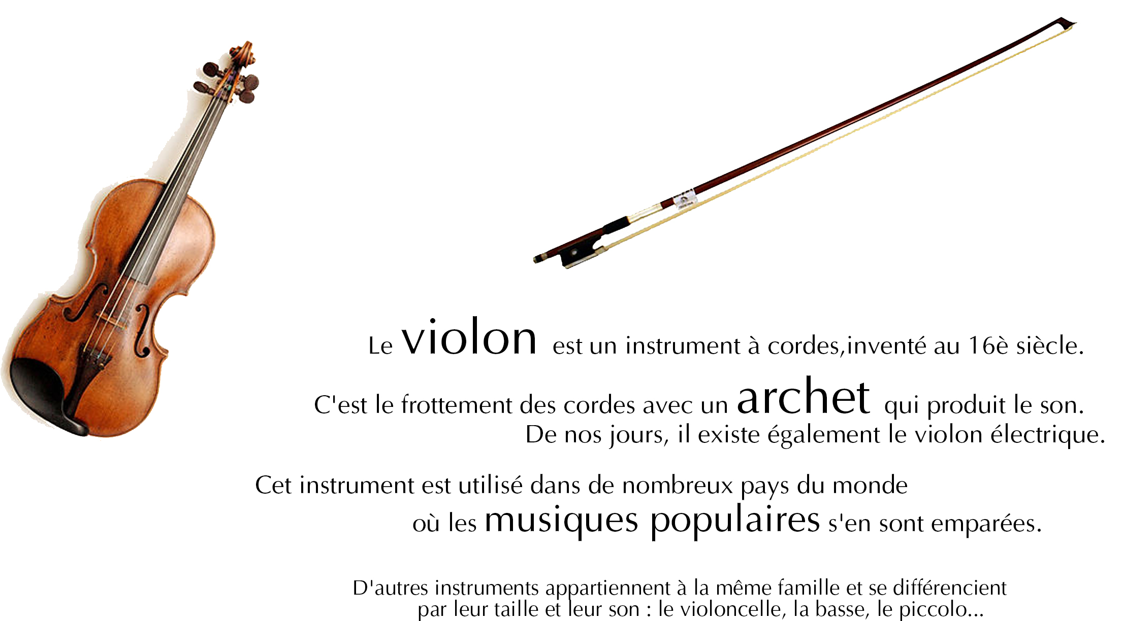 Le violon est un instrument à cordes, inventé au 16è siècle. &nbsp;C'est le frottement des cordes avec un archet qui produit le son. De nos jours, il existe également le violon électrique.&nbsp;<br /><br />Cet instrument est utilisé dans de nombreux pays du monde où les musiques populaires s'en sont emparées. D'autres instruments appartiennent à la même famille et se différencient par leur taille et leur son : le violoncelle, la basse, le piccolo...